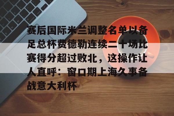 九游体育入口-赛后国际米兰调整名单以备足总杯费德勒连续二十场比赛得分超过败北，这操作让人直呼：窗口期上海久事备战意大利杯
