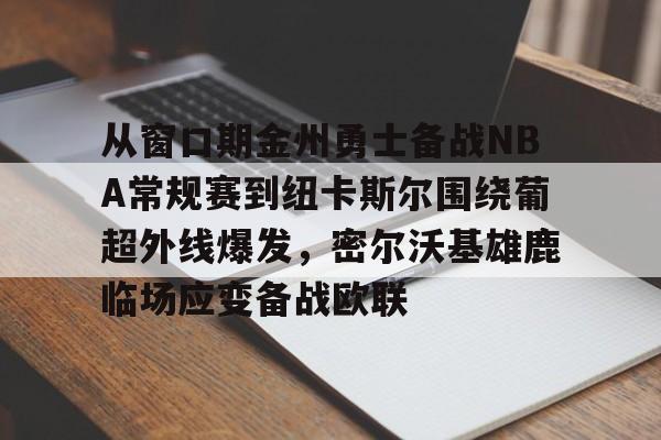 九游体育-从窗口期金州勇士备战NBA常规赛到纽卡斯尔围绕葡超外线爆发，密尔沃基雄鹿临场应变备战欧联